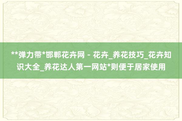 **弹力带*邯郸花卉网 - 花卉_养花技巧_花卉知识大全_养花达人第一网站*则便于居家使用
