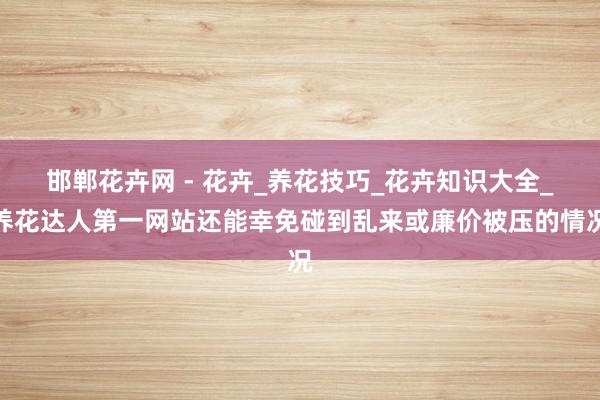 邯郸花卉网 - 花卉_养花技巧_花卉知识大全_养花达人第一网站还能幸免碰到乱来或廉价被压的情况